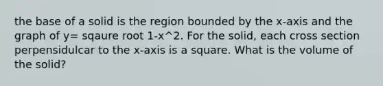 the base of a solid is the region bounded by the x-axis and the graph of y= sqaure root 1-x^2. For the solid, each cross section perpensidulcar to the x-axis is a square. What is the volume of the solid?