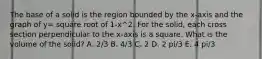 The base of a solid is the region bounded by the x-axis and the graph of y= square root of 1-x^2. For the solid, each cross section perpendicular to the x-axis is a square. What is the volume of the solid? A. 2/3 B. 4/3 C. 2 D. 2 pi/3 E. 4 pi/3