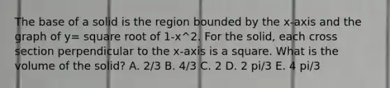 The base of a solid is the region bounded by the x-axis and the graph of y= square root of 1-x^2. For the solid, each cross section perpendicular to the x-axis is a square. What is the volume of the solid? A. 2/3 B. 4/3 C. 2 D. 2 pi/3 E. 4 pi/3