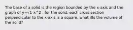 The base of a solid is the region bounded by the x-axis and the graph of y=√1-x^2 . for the solid, each cross section perpendicular to the x-axis is a square. what i8s the volume of the solid?