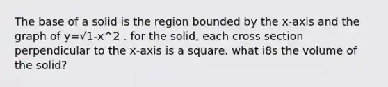 The base of a solid is the region bounded by the x-axis and the graph of y=√1-x^2 . for the solid, each cross section perpendicular to the x-axis is a square. what i8s the volume of the solid?