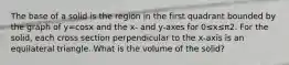 The base of a solid is the region in the first quadrant bounded by the graph of y=cosx and the x- and y-axes for 0≤x≤π2. For the solid, each cross section perpendicular to the x-axis is an equilateral triangle. What is the volume of the solid?