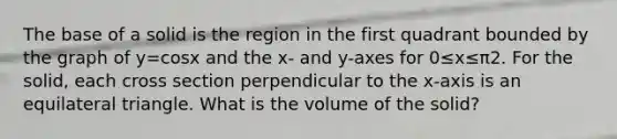 The base of a solid is the region in the first quadrant bounded by the graph of y=cosx and the x- and y-axes for 0≤x≤π2. For the solid, each cross section perpendicular to the x-axis is an equilateral triangle. What is the volume of the solid?