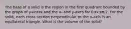 The base of a solid is the region in the first quadrant bounded by the graph of y=cosx and the x- and y-axes for 0≤x≤π/2. For the solid, each cross section perpendicular to the x-axis is an equilateral triangle. What is the volume of the solid?