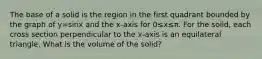 The base of a solid is the region in the first quadrant bounded by the graph of y=sin⁡x and the x-axis for 0≤x≤π. For the solid, each cross section perpendicular to the x-axis is an equilateral triangle. What is the volume of the solid?