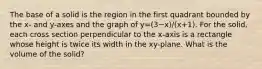 The base of a solid is the region in the first quadrant bounded by the x- and y-axes and the graph of y=(3−x)/(x+1). For the solid, each cross section perpendicular to the x-axis is a rectangle whose height is twice its width in the xy-plane. What is the volume of the solid?