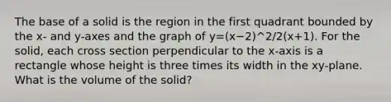 The base of a solid is the region in the first quadrant bounded by the x- and y-axes and the graph of y=(x−2)^2/2(x+1). For the solid, each cross section perpendicular to the x-axis is a rectangle whose height is three times its width in the xy-plane. What is the volume of the solid?