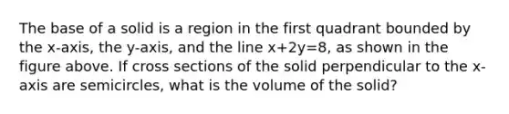 The base of a solid is a region in the first quadrant bounded by the x-axis, the y-axis, and the line x+2y=8, as shown in the figure above. If cross sections of the solid perpendicular to the x-axis are semicircles, what is the volume of the solid?