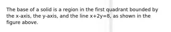 The base of a solid is a region in the first quadrant bounded by the x-axis, the y-axis, and the line x+2y=8, as shown in the figure above.