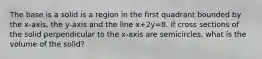 The base is a solid is a region in the first quadrant bounded by the x-axis, the y-axis and the line x+2y=8. If cross sections of the solid perpendicular to the x-axis are semicircles, what is the volume of the solid?