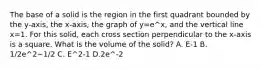 The base of a solid is the region in the first quadrant bounded by the y-axis, the x-axis, the graph of y=e^x, and the vertical line x=1. For this solid, each cross section perpendicular to the x-axis is a square. What is the volume of the solid? A. E-1 B. 1/2e^2−1/2 C. E^2-1 D.2e^-2