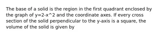 The base of a solid is the region in the first quadrant enclosed by the graph of y=2-x^2 and the coordinate axes. If every cross section of the solid perpendicular to the y-axis is a square, the volume of the solid is given by