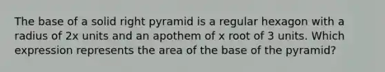 The base of a solid right pyramid is a regular hexagon with a radius of 2x units and an apothem of x root of 3 units. Which expression represents the area of the base of the pyramid?