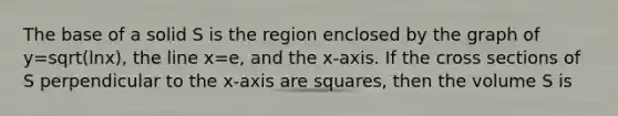 The base of a solid S is the region enclosed by the graph of y=sqrt(lnx), the line x=e, and the x-axis. If the cross sections of S perpendicular to the x-axis are squares, then the volume S is