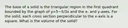 The base of a solid is the triangular region in the first quadrant bounded by the graph of y=5−5/3x and the x- and y-axes. For the solid, each cross section perpendicular to the x-axis is a square. What is the volume of the solid?