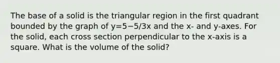 The base of a solid is the triangular region in the first quadrant bounded by the graph of y=5−5/3x and the x- and y-axes. For the solid, each cross section perpendicular to the x-axis is a square. What is the volume of the solid?