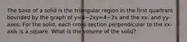 The base of a solid is the triangular region in the first quadrant bounded by the graph of y=4−2xy=4−2x and the xx- and yy-axes. For the solid, each cross section perpendicular to the xx-axis is a square. What is the volume of the solid?