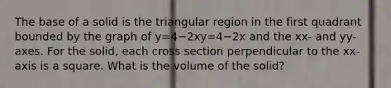 The base of a solid is the triangular region in the first quadrant bounded by the graph of y=4−2xy=4−2x and the xx- and yy-axes. For the solid, each cross section perpendicular to the xx-axis is a square. What is the volume of the solid?