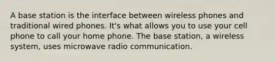 A base station is the interface between wireless phones and traditional wired phones. It's what allows you to use your cell phone to call your home phone. The base station, a wireless system, uses microwave radio communication.