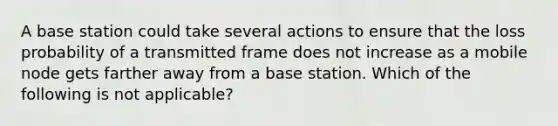 A base station could take several actions to ensure that the loss probability of a transmitted frame does not increase as a mobile node gets farther away from a base station. Which of the following is not applicable?