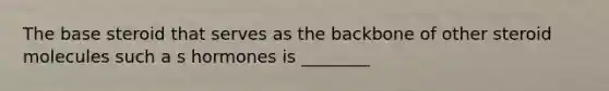 The base steroid that serves as the backbone of other steroid molecules such a s hormones is ________