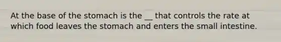 At the base of the stomach is the __ that controls the rate at which food leaves the stomach and enters the small intestine.