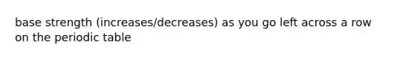 base strength (increases/decreases) as you go left across a row on the periodic table