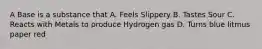 A Base is a substance that A. Feels Slippery B. Tastes Sour C. Reacts with Metals to produce Hydrogen gas D. Turns blue litmus paper red