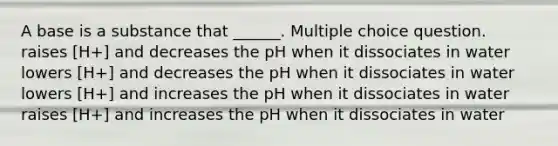 A base is a substance that ______. Multiple choice question. raises [H+] and decreases the pH when it dissociates in water lowers [H+] and decreases the pH when it dissociates in water lowers [H+] and increases the pH when it dissociates in water raises [H+] and increases the pH when it dissociates in water