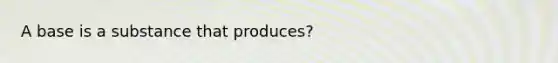 A base is a substance that produces?