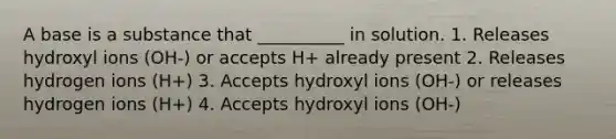 A base is a substance that __________ in solution. 1. Releases hydroxyl ions (OH-) or accepts H+ already present 2. Releases hydrogen ions (H+) 3. Accepts hydroxyl ions (OH-) or releases hydrogen ions (H+) 4. Accepts hydroxyl ions (OH-)