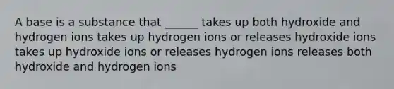 A base is a substance that ______ takes up both hydroxide and hydrogen ions takes up hydrogen ions or releases hydroxide ions takes up hydroxide ions or releases hydrogen ions releases both hydroxide and hydrogen ions