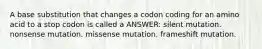 A base substitution that changes a codon coding for an amino acid to a stop codon is called a ANSWER: silent mutation. nonsense mutation. missense mutation. frameshift mutation.