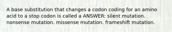 A base substitution that changes a codon coding for an amino acid to a stop codon is called a ANSWER: silent mutation. nonsense mutation. missense mutation. frameshift mutation.