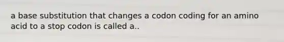 a base substitution that changes a codon coding for an amino acid to a stop codon is called a..