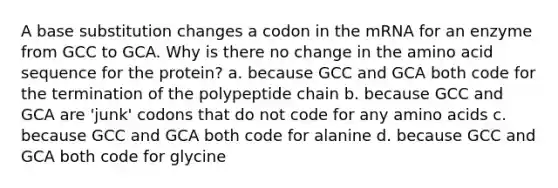 A base substitution changes a codon in the mRNA for an enzyme from GCC to GCA. Why is there no change in the amino acid sequence for the protein? a. because GCC and GCA both code for the termination of the polypeptide chain b. because GCC and GCA are 'junk' codons that do not code for any <a href='https://www.questionai.com/knowledge/k9gb720LCl-amino-acids' class='anchor-knowledge'>amino acids</a> c. because GCC and GCA both code for alanine d. because GCC and GCA both code for glycine