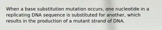 When a base substitution mutation occurs, one nucleotide in a replicating DNA sequence is substituted for another, which results in the production of a mutant strand of DNA.