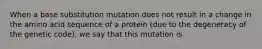 When a base substitution mutation does not result in a change in the amino acid sequence of a protein (due to the degeneracy of the genetic code), we say that this mutation is