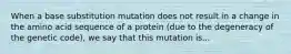 When a base substitution mutation does not result in a change in the amino acid sequence of a protein (due to the degeneracy of the genetic code), we say that this mutation is...