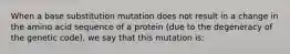 When a base substitution mutation does not result in a change in the amino acid sequence of a protein (due to the degeneracy of the genetic code), we say that this mutation is: