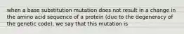 when a base substitution mutation does not result in a change in the amino acid sequence of a protein (due to the degeneracy of the genetic code), we say that this mutation is