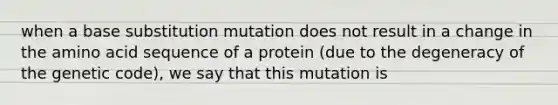 when a base substitution mutation does not result in a change in the amino acid sequence of a protein (due to the degeneracy of the genetic code), we say that this mutation is