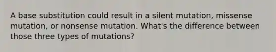 A base substitution could result in a silent mutation, missense mutation, or nonsense mutation. What's the difference between those three types of mutations?