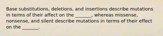 Base substitutions, deletions, and insertions describe mutations in terms of their affect on the _______, whereas missense, nonsense, and silent describe mutations in terms of their effect on the _______.