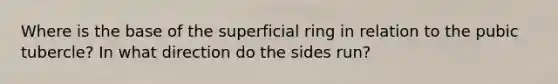 Where is the base of the superficial ring in relation to the pubic tubercle? In what direction do the sides run?