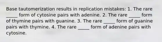 Base tautomerization results in replication mistakes: 1. The rare _____ form of cytosine pairs with adenine. 2. The rare _____ form of thymine pairs with guanine. 3. The rare _____ form of guanine pairs with thymine. 4. The rare _____ form of adenine pairs with cytosine.