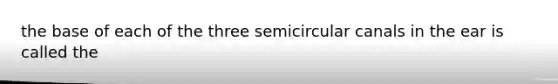 the base of each of the three semicircular canals in the ear is called the