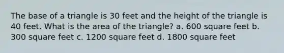 The base of a triangle is 30 feet and the height of the triangle is 40 feet. What is the area of the triangle? a. 600 square feet b. 300 square feet c. 1200 square feet d. 1800 square feet