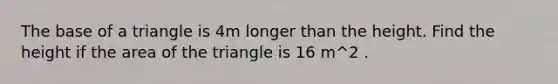 The base of a triangle is 4m longer than the height. Find the height if the area of the triangle is 16 m^2 .