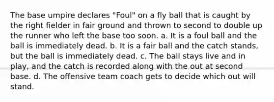 The base umpire declares "Foul" on a fly ball that is caught by the right fielder in fair ground and thrown to second to double up the runner who left the base too soon. a. It is a foul ball and the ball is immediately dead. b. It is a fair ball and the catch stands, but the ball is immediately dead. c. The ball stays live and in play, and the catch is recorded along with the out at second base. d. The offensive team coach gets to decide which out will stand.